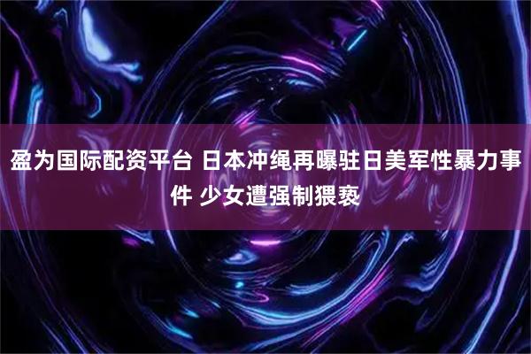 盈为国际配资平台 日本冲绳再曝驻日美军性暴力事件 少女遭强制猥亵