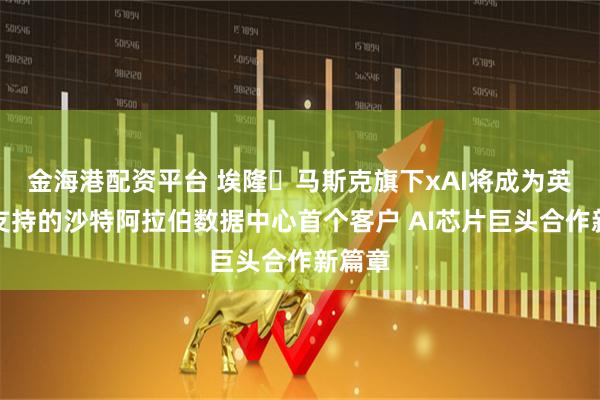 金海港配资平台 埃隆・马斯克旗下xAI将成为英伟达支持的沙特阿拉伯数据中心首个客户 AI芯片巨头合作新篇章