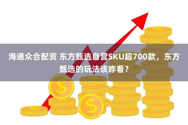 海通众合配资 东方甄选自营SKU超700款，东方甄选的玩法该咋看？