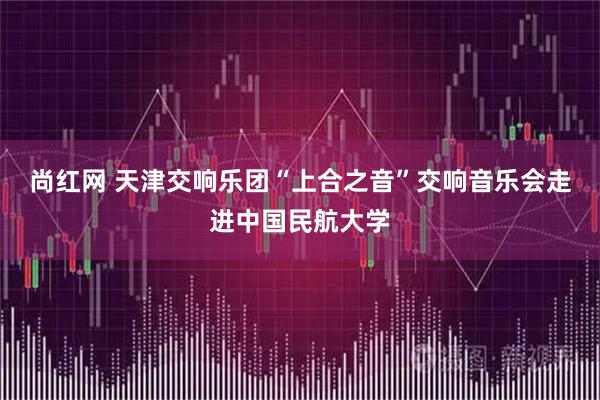 尚红网 天津交响乐团“上合之音”交响音乐会走进中国民航大学