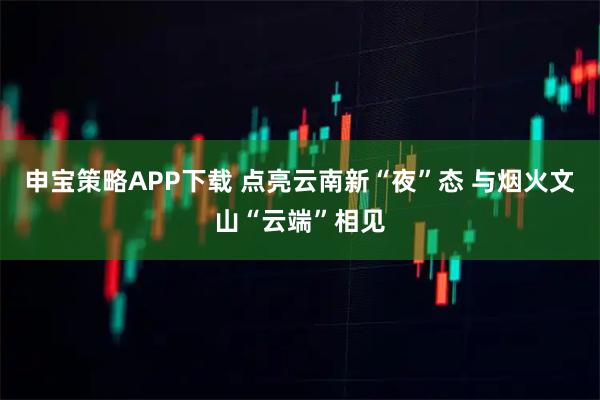 申宝策略APP下载 点亮云南新“夜”态 与烟火文山“云端”相见