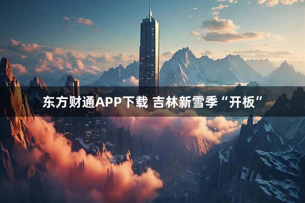 东方财通APP下载 吉林新雪季“开板”