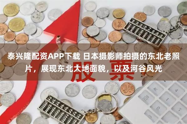 泰兴隆配资APP下载 日本摄影师拍摄的东北老照片，展现东北大地面貌，以及河谷风光