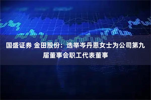 国盛证券 金田股份：选举岑丹恩女士为公司第九届董事会职工代表董事