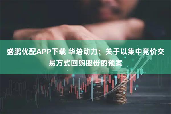 盛鹏优配APP下载 华培动力:关于以集中竞价交易方式回购股份的预案