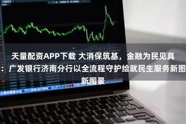 天量配资APP下载 大消保筑基，金融为民见真章：广发银行济南分行以全流程守护绘就民生服务新图景