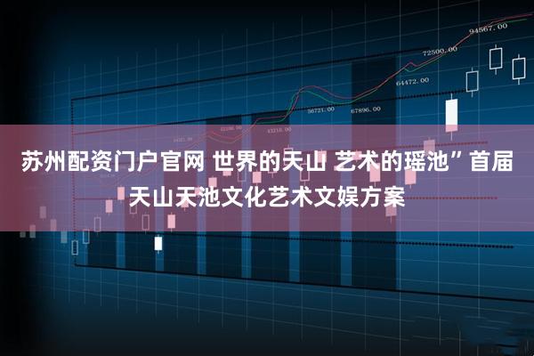 苏州配资门户官网 世界的天山 艺术的瑶池”首届天山天池文化艺术文娱方案