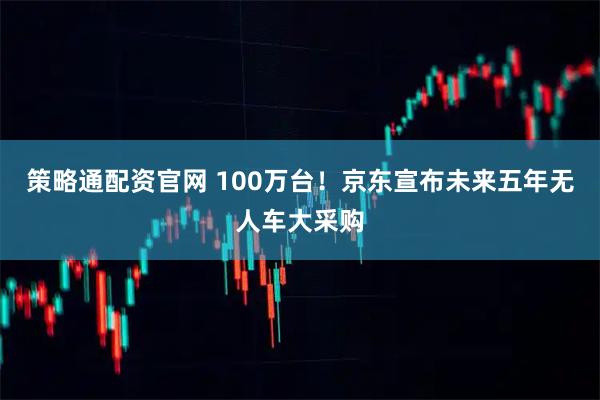 策略通配资官网 100万台！京东宣布未来五年无人车大采购