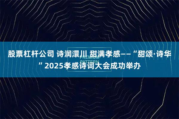 股票杠杆公司 诗润澴川 甜满孝感——“甜颂·诗华”2025孝感诗词大会成功举办