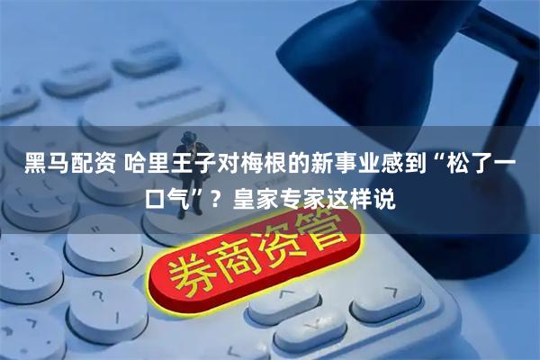 黑马配资 哈里王子对梅根的新事业感到“松了一口气”？皇家专家这样说
