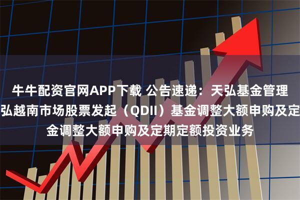 牛牛配资官网APP下载 公告速递：天弘基金管理有限公司关于天弘越南市场股票发起（QDII）基金调整大额申购及定期定额投资业务
