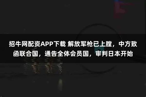 招牛网配资APP下载 解放军枪已上膛，中方致函联合国，通告全体会员国，审判日本开始