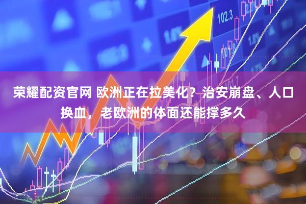 荣耀配资官网 欧洲正在拉美化？治安崩盘、人口换血，老欧洲的体面还能撑多久