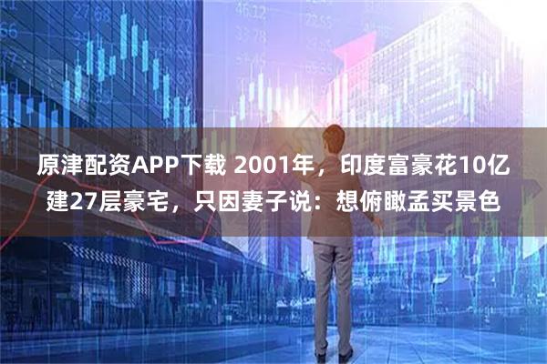 原津配资APP下载 2001年，印度富豪花10亿建27层豪宅，只因妻子说：想俯瞰孟买景色