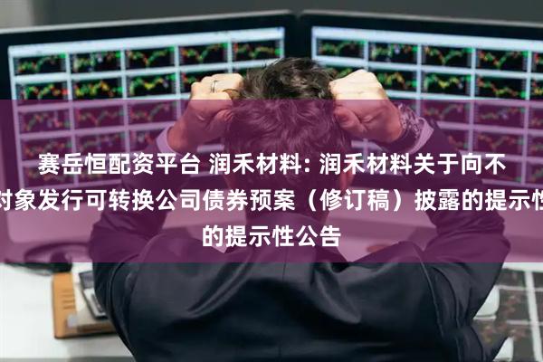 赛岳恒配资平台 润禾材料: 润禾材料关于向不特定对象发行可转换公司债券预案（修订稿）披露的提示性公告