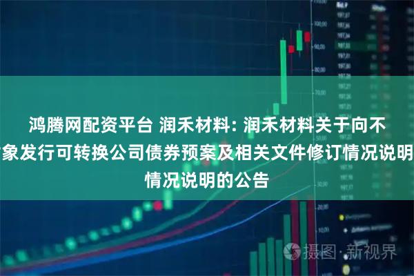 鸿腾网配资平台 润禾材料: 润禾材料关于向不特定对象发行可转换公司债券预案及相关文件修订情况说明的公告