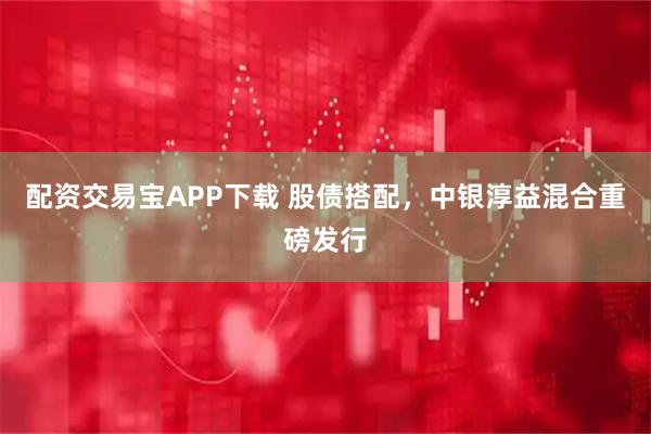 配资交易宝APP下载 股债搭配，中银淳益混合重磅发行