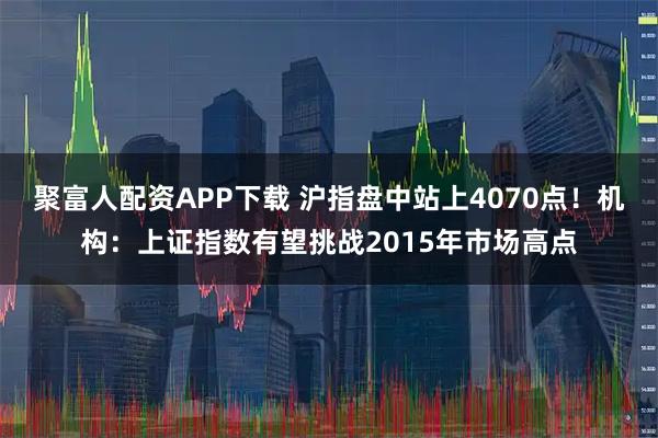 聚富人配资APP下载 沪指盘中站上4070点！机构：上证指数有望挑战2015年市场高点