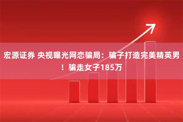 宏源证券 央视曝光网恋骗局：骗子打造完美精英男！骗走女子185万