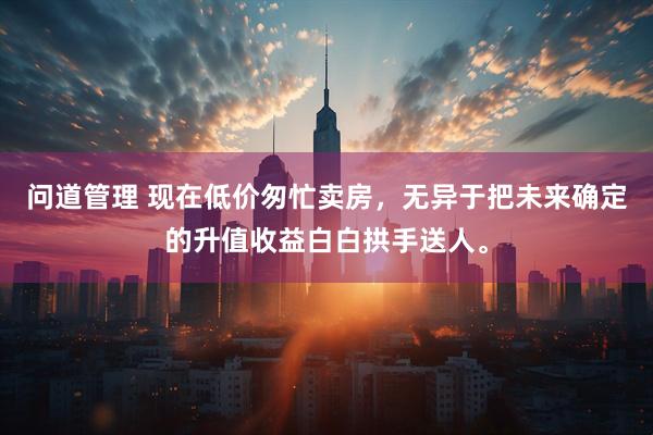 问道管理 现在低价匆忙卖房，无异于把未来确定的升值收益白白拱手送人。
