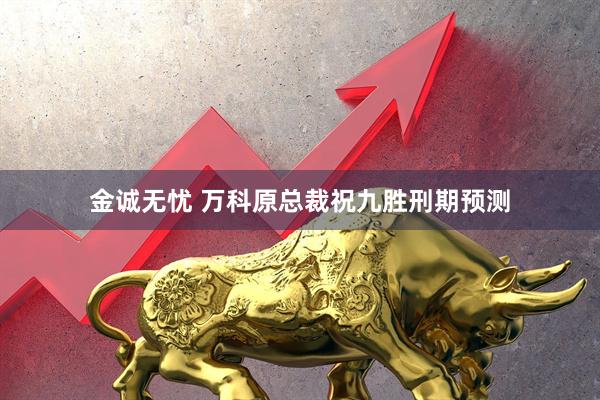 金诚无忧 万科原总裁祝九胜刑期预测